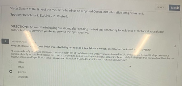 states senate at the time of the mccarthy hearings on supposed communist infiltration into government. spotlight benchmark: ela.9.r.2.2 - rhetoric directions: answer the following questions, after reading the text and annotating for evidence of rhetorical appeals (the author trying to convince you to agree with their perspective. multiple choice what rhetorical - does smith create by listing her roles as a republican, a woman, a senator, and an american? a.9.r.2.2 \i speak as briefly as possible because too much harm has already been done with irresponsible words of bitterness. i wish to speak as briefly as possible because too much harm has already been done by those who, for selfish political opportunism, have indulged in irresponsible words of bitterness. i speak simply and briefly in the hope that my words will be taken to heart. i speak as a republican. i speak as a woman. i speak as a united states senator. i speak as an american.\ logos ethos pathos annotate