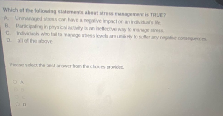 which of the following statements about stress management is true? a. unmanaged stress can have a negative impact on an individuals life. b. participating in physical activity is an ineffective way to manage stress. c. individuals who fail to manage stress levels are unlikely to suffer any negative consequences. d. all of the above please select the best answer from the choices provided. a b c d