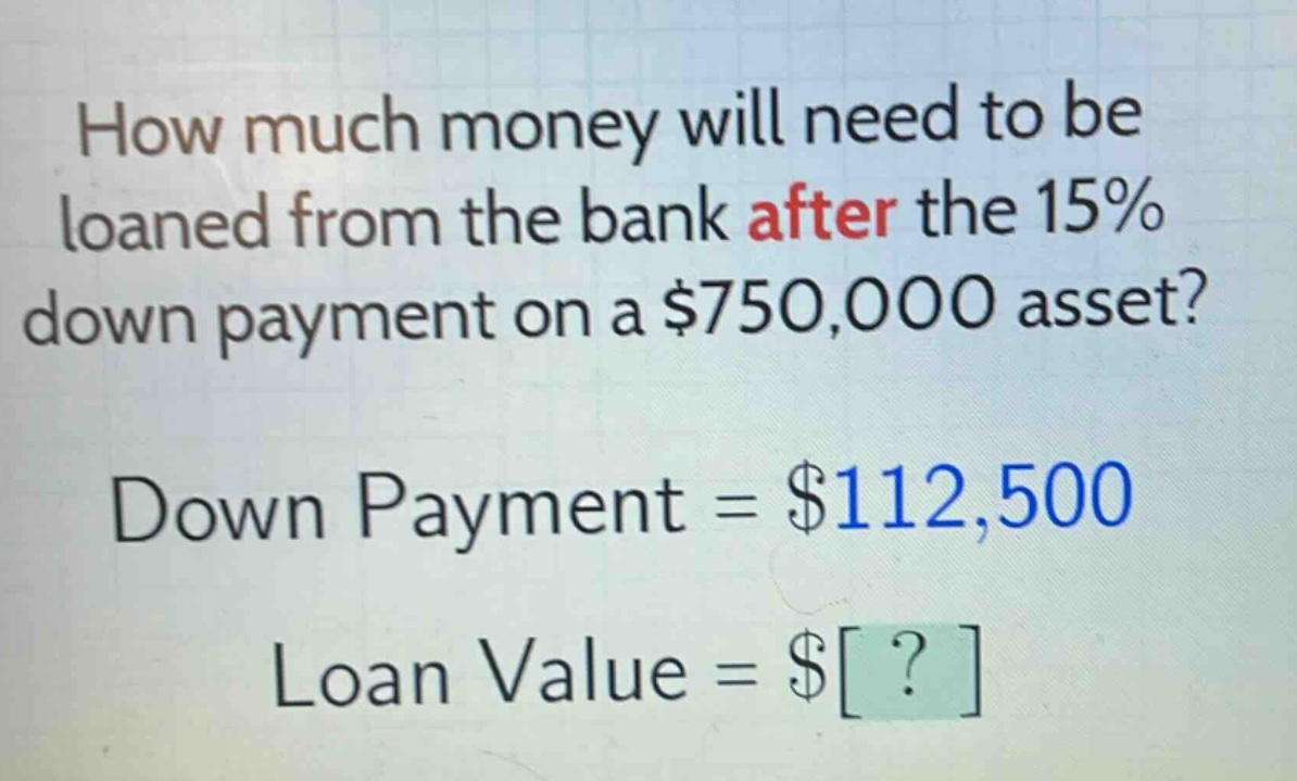 how much money will need to be loaned from the bank after the 15% down payment on a $750,000 asset? down payment = $112,500 loan value = $?