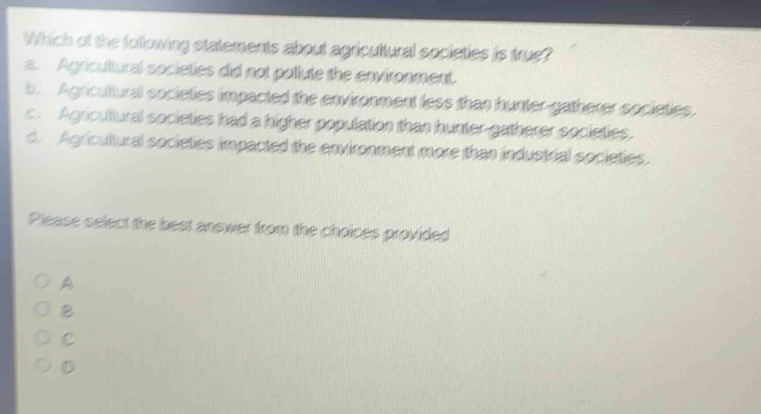 which of the following statements about agricultural societies is true? a. agricultural societies did not pollute the environment. b. agricultural societies impacted the environment less than hunter - gatherer societies. c. agricultural societies had a higher population than hunter - gatherer societies. d. agricultural societies impacted the environment more than industrial societies. please select the best answer from the choices provided