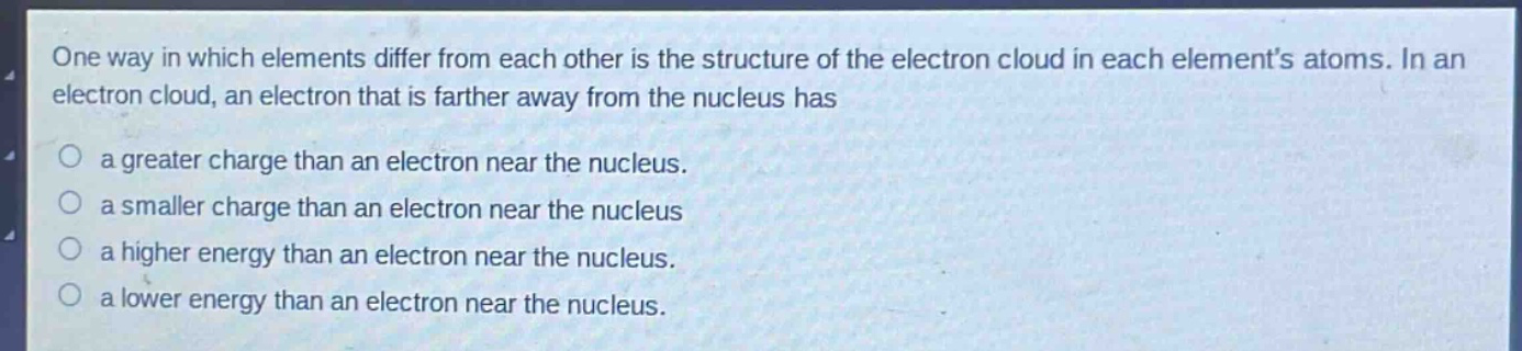 one way in which elements differ from each other is the structure of the electron cloud in each elements atoms. in an electron cloud, an electron that is farther away from the nucleus has a greater charge than an electron near the nucleus. a smaller charge than an electron near the nucleus a higher energy than an electron near the nucleus. a lower energy than an electron near the nucleus.