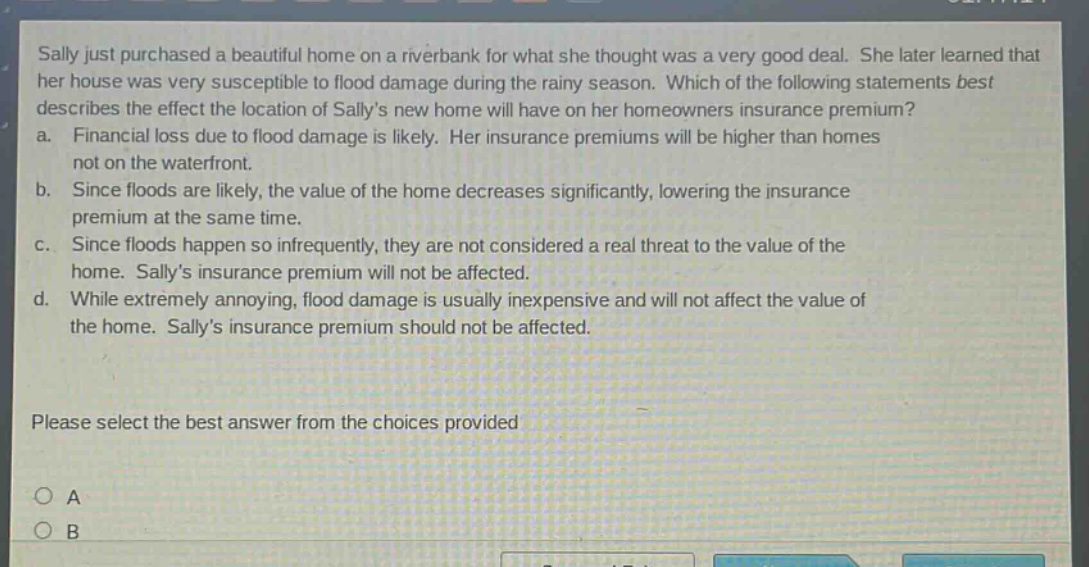 sally just purchased a beautiful home on a riverbank for what she thought was a very good deal. she later learned that her house was very susceptible to flood damage during the rainy season. which of the following statements best describes the effect the location of sallys new home will have on her homeowners insurance premium? a. financial loss due to flood damage is likely. her insurance premiums will be higher than homes not on the waterfront. b. since floods are likely, the value of the home decreases significantly, lowering the insurance premium at the same time. c. since floods happen so infrequently, they are not considered a real threat to the value of the home. sallys insurance premium will not be affected. d. while extremely annoying, flood damage is usually inexpensive and will not affect the value of the home. sallys insurance premium should not be affected. please select the best answer from the choices provided