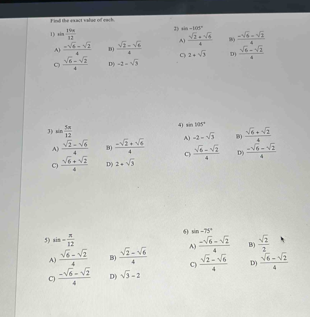 find the exact value of each. 1) sin(19π/12) a) (-√6 - √2)/4 b) (√2 - √6)/4 c) (√6 - √2)/4 d) -2 - √3 2) sin - 105° a) (√2 + √6)/4 b) (-√6 - √2)/4 c) 2 + √3 d) (√6 - √2)/4 3) sin(5π/12) a) (√2 - √6)/4 b) (-√2 + √6)/4 c) (√6 + √2)/4 d) 2 + √3 4) sin 105° a) -2 - √3 b) (√6 + √2)/4 c) (√6 - √2)/4 d) (-√6 - √2)/4 5) sin(-π/12) a) (√6 - √2)/4 b) (√2 - √6)/4 c) (-√6 - √2)/4 d) √3 - 2 6) sin - 75° a) (-√6 - √2)/4 b) √2/2 c) (√2 - √6)/4 d) (√6 - √2)/4