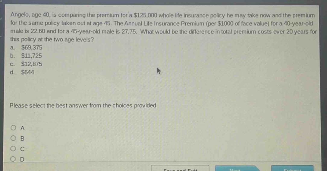angelo, age 40, is comparing the premium for a $125,000 whole life insurance policy he may take now and the premium for the same policy taken out at age 45. the annual life insurance premium (per $1000 of face value) for a 40 - year - old male is 22.60 and for a 45 - year - old male is 27.75. what would be the difference in total premium costs over 20 years for this policy at the two age levels? a. $69,375 b. $11,725 c. $12,875 d. $644 please select the best answer from the choices provided