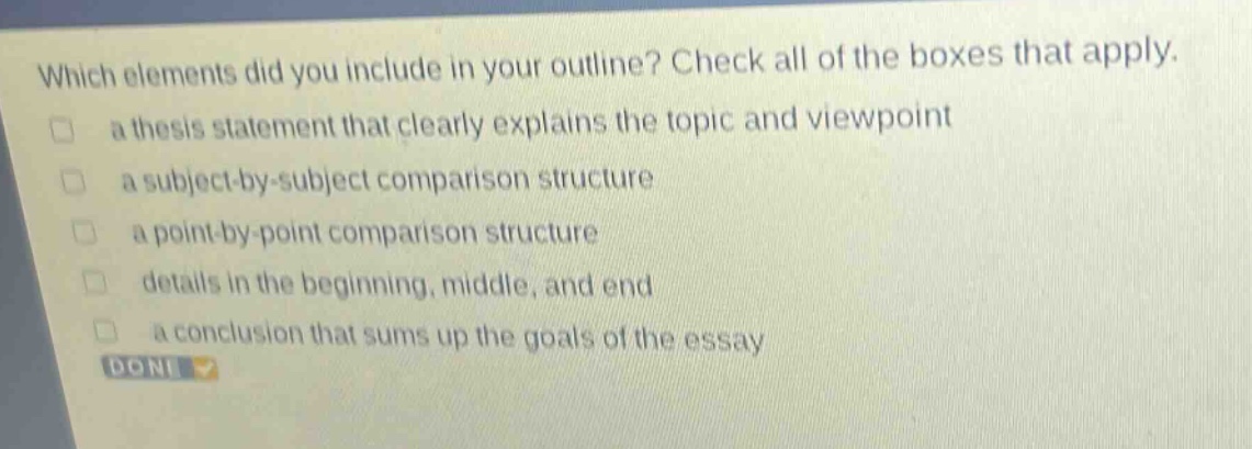 which elements did you include in your outline? check all of the boxes that apply. a thesis statement that clearly explains the topic and viewpoint a subject - by - subject comparison structure a point - by - point comparison structure details in the beginning, middle, and end a conclusion that sums up the goals of the essay done