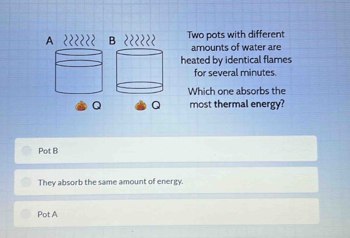 two pots with different amounts of water are heated by identical flames for several minutes. which one absorbs the most thermal energy? pot b they absorb the same amount of energy. pot a