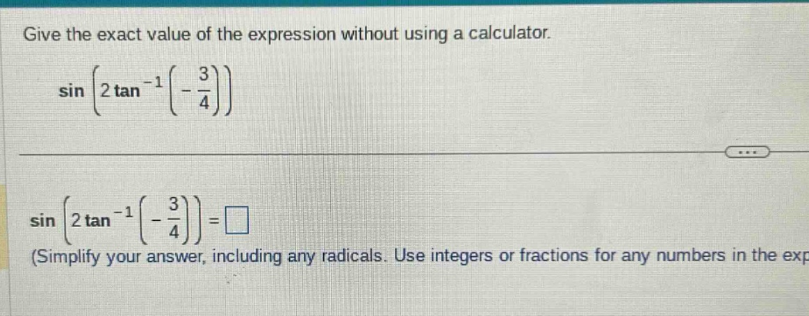 give the exact value of the expression without using a calculator. sin(2 tan^(-1)(-3/4)) sin(2 tan^(-1)(-3/4)) = □ (simplify your answer, including any radicals. use integers or fractions for any numbers in the exp)