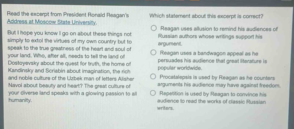 read the excerpt from president ronald reagans address at moscow state university. but i hope you know i go on about these things not simply to extol the virtues of my own country but to speak to the true greatness of the heart and soul of your land. who, after all, needs to tell the land of dostoyevsky about the quest for truth, the home of kandinsky and scriabin about imagination, the rich and noble culture of the uzbek man of letters alisher navoi about beauty and heart? the great culture of your diverse land speaks with a glowing passion to all humanity. which statement about this excerpt is correct? reagan uses allusion to remind his audiences of russian authors whose writings support his argument. reagan uses a bandwagon appeal as he persuades his audience that great literature is popular worldwide. procatalepsis is used by reagan as he counters arguments his audience may have against freedom. repetition is used by reagan to convince his audience to read the works of classic russian writers.