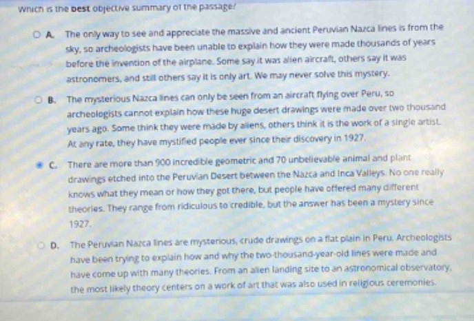 which is the best objective summary of the passage?\no a. the only way to see and appreciate the massive and ancient peruvian nazca lines is from the sky, so archaeologists have been unable to explain how they were made thousands of years before the invention of the airplane. some say it was alien aircraft, others say it was astronomers, and still others say it is only art. we may never solve this mystery.\no b. the mysterious nazca lines can only be seen from an aircraft flying over peru, so archaeologists cannot explain how these huge desert drawings were made over two thousand years ago. some think they were made by aliens, others think it is the work of a single artist. at any rate, they have mystified people since their discovery in 1927.\no c. there are more than 900 incredible geometric and 70 unbelievable animal and plant drawings etched into the peruvian desert between the nazca and inca valleys. no one really knows what they mean or how they got there, but people have offered many different theories. they range from ridiculous to credible, but the answer has been a mystery since 1927.\no d. the peruvian nazca lines are mysterious, crude drawings on a flat plain in peru. archaeologists have been trying to explain how and why the two - thousand - year - old lines were made and have come up with many theories. from an alien landing site to an astronomical observatory, the most likely theory centers on a work of art that was also used in religious ceremonies.