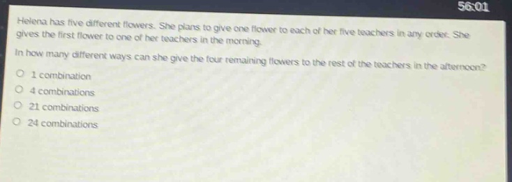 helena has five different flowers. she plans to give one flower to each of her five teachers in any order. she gives the first flower to one of her teachers in the morning. in how many different ways can she give the four remaining flowers to the rest of the teachers in the afternoon? 1 combination 4 combinations 21 combinations 24 combinations