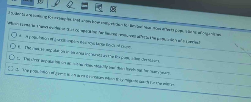 students are looking for examples that show how competition for limited resources affects populations of organisms. which scenario shows evidence that competition for limited resources affects the population of a species? a. a population of grasshoppers destroys large fields of crops. b. the mouse population in an area increases as the fox population decreases. c. the deer population on an island rises steadily and then levels out for many years. d. the population of geese in an area decreases when they migrate south for the winter.