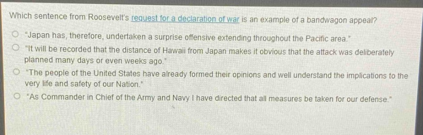 which sentence from roosevelts request for a declaration of war is an example of a bandwagon appeal?\n“japan has, therefore, undertaken a surprise offensive extending throughout the pacific area.”\n“it will be recorded that the distance of hawaii from japan makes it obvious that the attack was deliberately planned many days or even weeks ago.”\n“the people of the united states have already formed their opinions and well understand the implications to the very life and safety of our nation.”\n“as commander in chief of the army and navy i have directed that all measures be taken for our defense.”