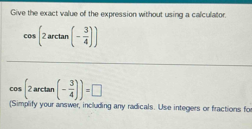 give the exact value of the expression without using a calculator. cos(2 arctan(-3/4)) cos(2 arctan(-3/4)) = □ (simplify your answer, including any radicals. use integers or fractions for)