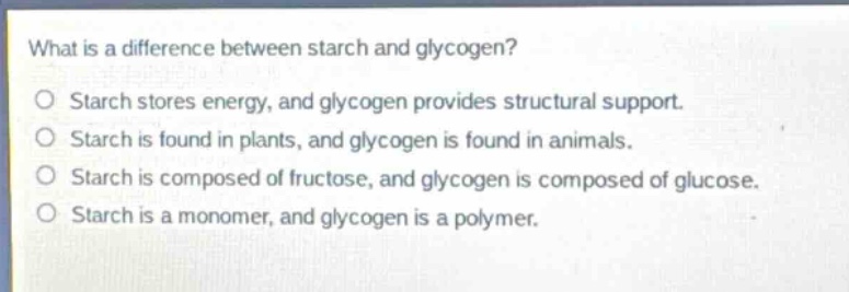 what is a difference between starch and glycogen?\no starch stores energy, and glycogen provides structural support.\no starch is found in plants, and glycogen is found in animals.\no starch is composed of fructose, and glycogen is composed of glucose.\no starch is a monomer, and glycogen is a polymer.