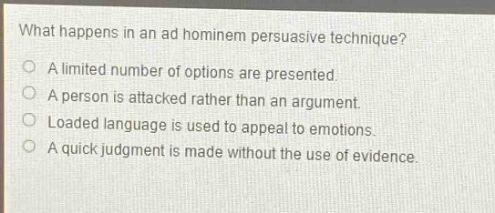 what happens in an ad hominem persuasive technique?\na limited number of options are presented.\na person is attacked rather than an argument.\nloaded language is used to appeal to emotions.\na quick judgment is made without the use of evidence.