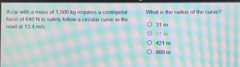 a car with a mass of 1,500 kg requires a centripetal force of 640 n to safely follow a circular curve in the road at 13.4 m/s. what is the radius of the curve? 31 m 77 m 421 m 860 m