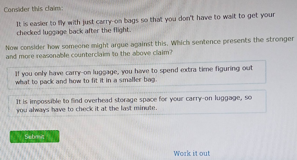 consider this claim: it is easier to fly with just carry - on bags so that you dont have to wait to get your checked luggage back after the flight. now consider how someone might argue against this. which sentence presents the stronger and more reasonable counterclaim to the above claim? if you only have carry - on luggage, you have to spend extra time figuring out what to pack and how to fit it in a smaller bag. it is impossible to find overhead storage space for your carry - on luggage, so you always have to check it at the last minute.