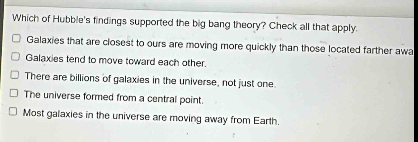 which of hubbles findings supported the big bang theory? check all that apply. galaxies that are closest to ours are moving more quickly than those located farther away. galaxies tend to move toward each other. there are billions of galaxies in the universe, not just one. the universe formed from a central point. most galaxies in the universe are moving away from earth.