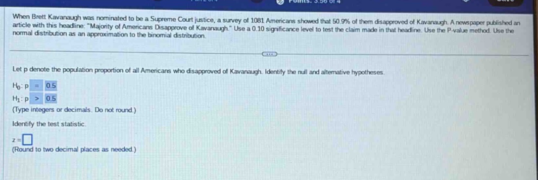 when brett kavanaugh was nominated to be a supreme court justice, a survey of 1081 americans showed that 50.9% of them disapproved of kavanaugh. a newspaper published an article with this headline: \majority of americans disapprove of kavanaugh.\ use a 0.10 significance level to test the claim made in that headline. use the p - value method. use the normal distribution as an approximation to the binomial distribution. let p denote the population proportion of all americans who disapproved of kavanaugh. identify the null and alternative hypotheses. h0:p = 0.5 h1:p > 0.5 (type integers or decimals. do not round.) identify the test statistic. z = (round to two decimal places as needed.)