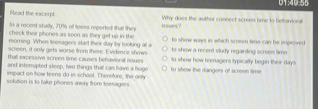 read the excerpt. in a recent study, 70% of teens reported that they check their phones as soon as they get up in the morning. when teenagers start their day by looking at a screen, it only gets worse from there. evidence shows that excessive screen time causes behavioral issues and interrupted sleep, two things that can have a huge impact on how teens do in school. therefore, the only solution is to take phones away from teenagers. why does the author connect screen time to behavioral issues? to show ways in which screen time can be improved to show a recent study regarding screen time to show how teenagers typically begin their days to show the dangers of screen time