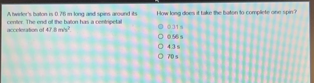 a twirlers baton is 0.76 m long and spins around its center. the end of the baton has a centripetal acceleration of 47.8 m/s². how long does it take the baton to complete one spin? 0.31 s 0.56 s 4.3 s 70 s