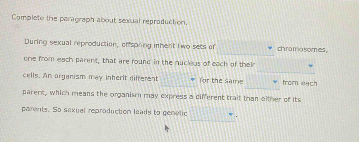 complete the paragraph about sexual reproduction. during sexual reproduction, offspring inherit two sets of chromosomes, one from each parent, that are found in the nucleus of each of their cells. an organism may inherit different for the same from each parent, which means the organism may express a different trait than either of its parents. so sexual reproduction leads to genetic.