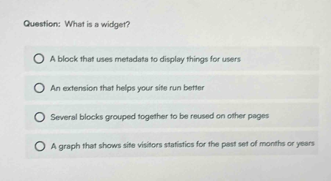 question: what is a widget? a block that uses metadata to display things for users an extension that helps your site run better several blocks grouped together to be reused on other pages a graph that shows site visitors statistics for the past set of months or years