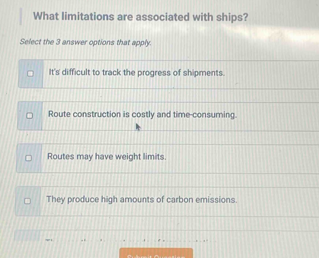 what limitations are associated with ships? select the 3 answer options that apply. its difficult to track the progress of shipments. route construction is costly and time - consuming. routes may have weight limits. they produce high amounts of carbon emissions.