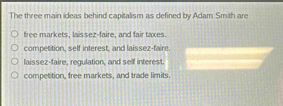 the three main ideas behind capitalism as defined by adam smith are free markets, laissez - faire, and fair taxes. competition, self interest, and laissez - faire. laissez - faire, regulation, and self interest. competition, free markets, and trade limits.