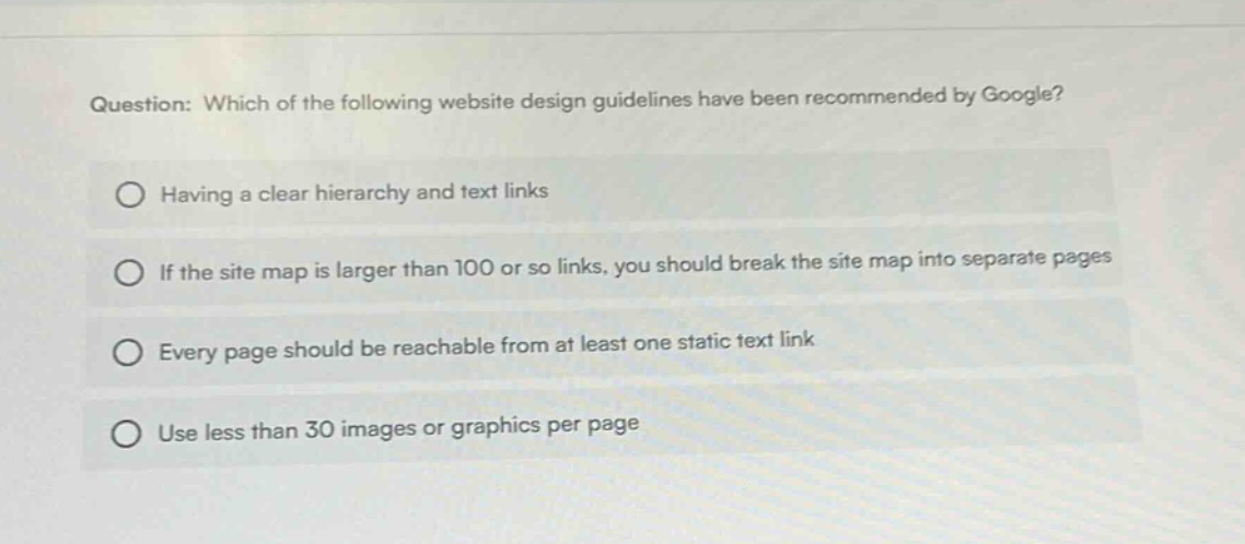 question: which of the following website design guidelines have been recommended by google? having a clear hierarchy and text links if the site map is larger than 100 or so links, you should break the site map into separate pages every page should be reachable from at least one static text link use less than 30 images or graphics per page