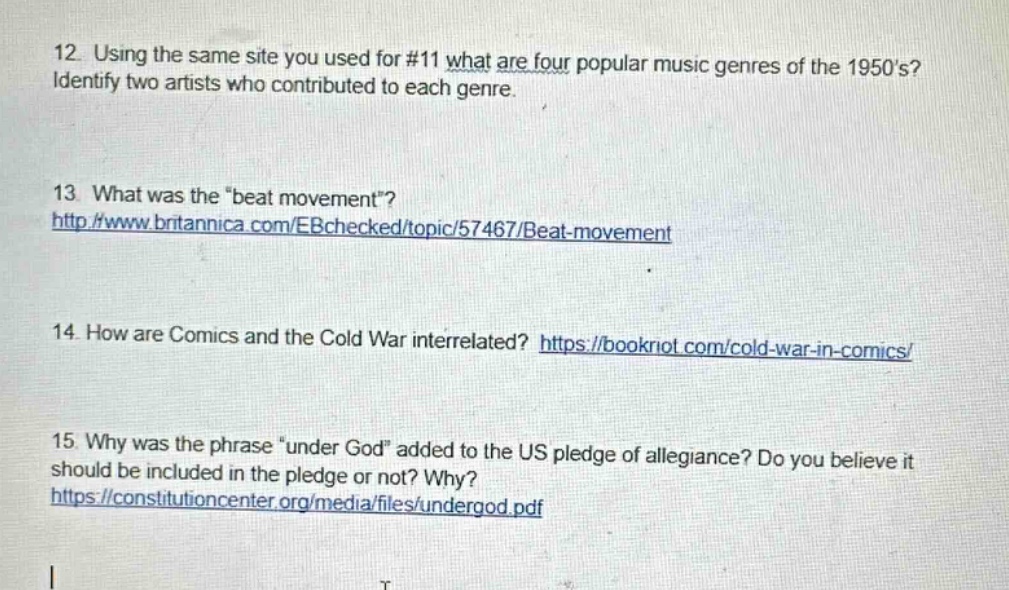 12. using the same site you used for #11 what are four popular music genres of the 1950s? identify two artists who contributed to each genre.\n13. what was the \beat movement\? http://www.britannica.com/ebchecked/topic/57467/beat - movement\n14. how are comics and the cold war interrelated? https://bookriot.com/cold - war - in - comics/\n15. why was the phrase \under god\ added to the us pledge of allegiance? do you believe it should be included in the pledge or not? why? https://constitutioncenter.org/media/files/undergod.pdf