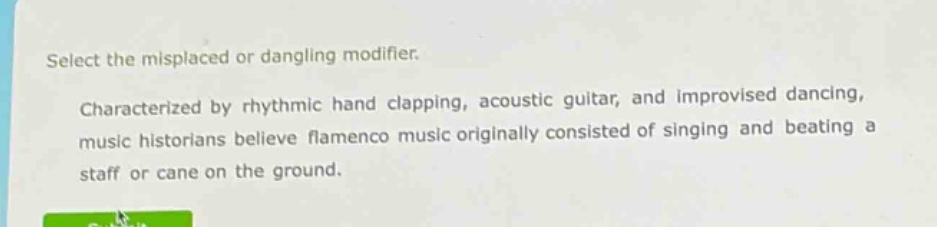 select the misplaced or dangling modifier. characterized by rhythmic hand clapping, acoustic guitar, and improvised dancing, music historians believe flamenco music originally consisted of singing and beating a staff or cane on the ground.