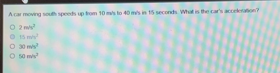 a car moving south speeds up from 10 m/s to 40 m/s in 15 seconds. what is the cars acceleration?\n2 m/s²\n15 m/s²\n30 m/s²\n50 m/s²