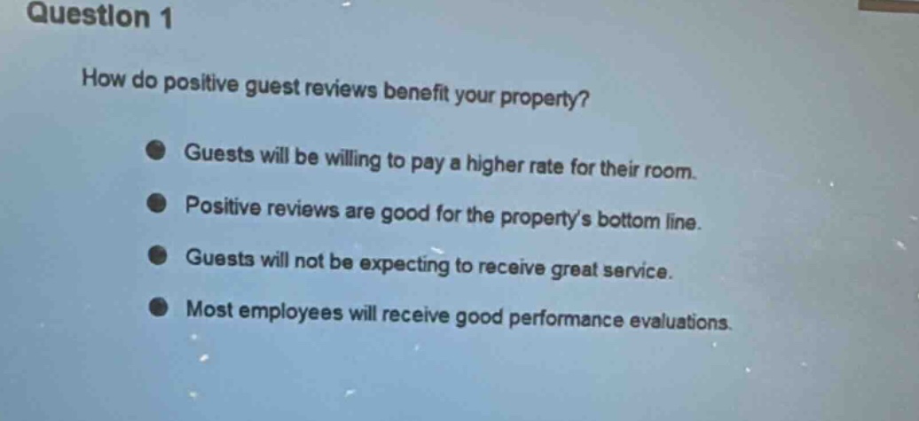 question 1\nhow do positive guest reviews benefit your property?\nguests will be willing to pay a higher rate for their room.\npositive reviews are good for the propertys bottom line.\nguests will not be expecting to receive great service.\nmost employees will receive good performance evaluations.