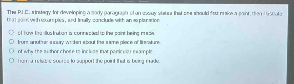 the p.i.e. strategy for developing a body paragraph of an essay states that one should first make a point, then illustrate that point with examples, and finally conclude with an explanation of how the illustration is connected to the point being made. from another essay written about the same piece of literature. of why the author chose to include that particular example. from a reliable source to support the point that is being made.