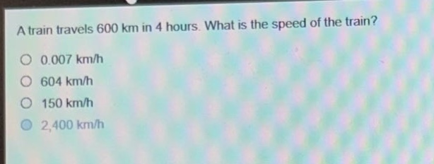 a train travels 600 km in 4 hours. what is the speed of the train?\n0.007 km/h\n604 km/h\n150 km/h\n2,400 km/h