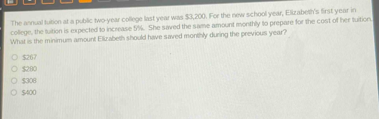 the annual tuition at a public two - year college last year was $3,200. for the new school year, elizabeth’s first year in college, the tuition is expected to increase 5%. she saved the same amount monthly to prepare for the cost of her tuition. what is the minimum amount elizabeth should have saved monthly during the previous year? $267 $280 $308 $400