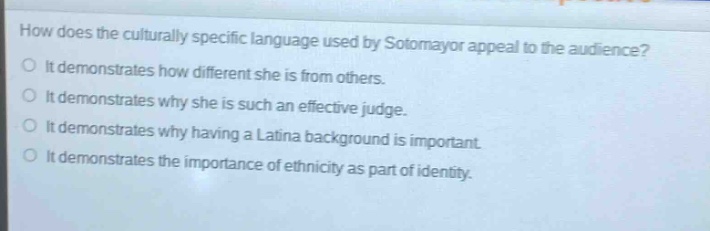 how does the culturally specific language used by sotomayor appeal to the audience?\nit demonstrates how different she is from others.\nit demonstrates why she is such an effective judge.\nit demonstrates why having a latina background is important.\nit demonstrates the importance of ethnicity as part of identity.