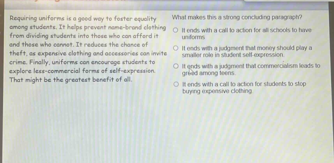 requiring uniforms is a good way to foster equality among students. it helps prevent name - brand clothing from dividing students into those who can afford it and those who cannot. it reduces the chance of theft, as expensive clothing and accessories can invite crime. finally, uniforms can encourage students to explore less - commercial forms of self - expression. that might be the greatest benefit of all. what makes this a strong concluding paragraph? it ends with a call to action for all schools to have uniforms it ends with a judgment that money should play a smaller role in student self - expression. it ends with a judgment that commercialism leads to greed among teens. it ends with a call to action for students to stop buying expensive clothing.