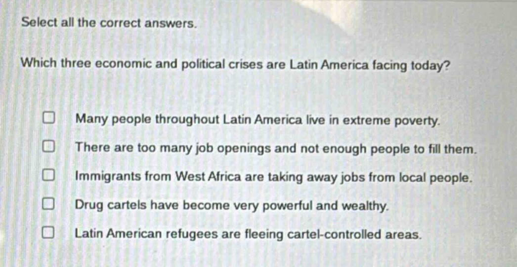 select all the correct answers. which three economic and political crises are latin america facing today? many people throughout latin america live in extreme poverty. there are too many job openings and not enough people to fill them. immigrants from west africa are taking away jobs from local people. drug cartels have become very powerful and wealthy. latin american refugees are fleeing cartel - controlled areas.