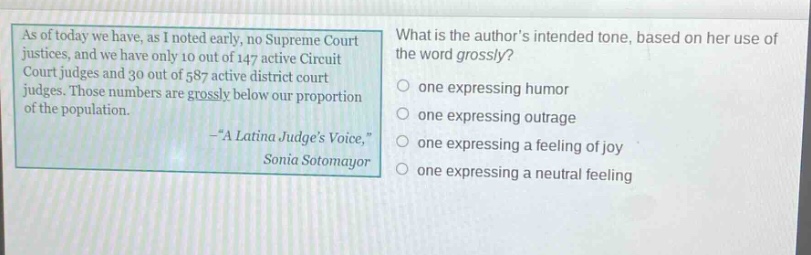 as of today we have, as i noted early, no supreme court justices, and we have only 10 out of 147 active circuit court judges and 30 out of 587 active district court judges. those numbers are grossly below our proportion of the population. -“a latina judge’s voice,” sonia sotomayor what is the author’s intended tone, based on her use of the word grossly? one expressing humor one expressing outrage one expressing a feeling of joy one expressing a neutral feeling