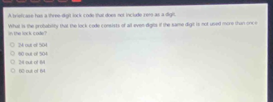 a briefcase has a three - digit lock code that does not include zero as a digit. what is the probability that the lock code consists of all even digits if the same digit is not used more than once in the lock code? 24 out of 504 60 out of 504 24 out of 84 60 out of 84