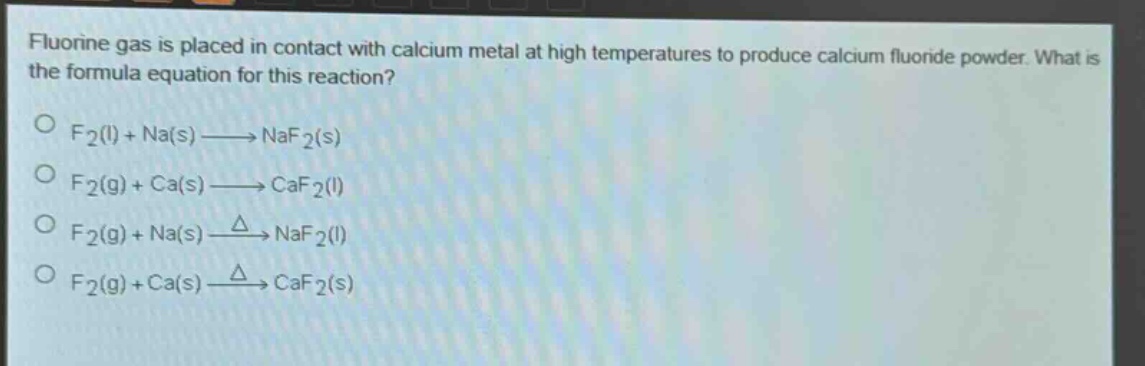 fluorine gas is placed in contact with calcium metal at high temperatures to produce calcium fluoride powder. what is the formula equation for this reaction?\no f2(l) + na(s)→naf2(s)\no f2(g) + ca(s)→caf2(l)\no f2(g) + na(s)→naf2(l)\no f2(g) + ca(s)→caf2(s)