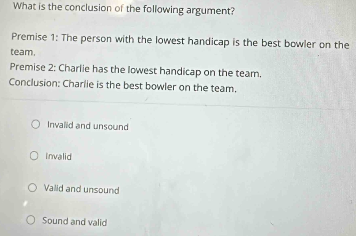 what is the conclusion of the following argument? premise 1: the person with the lowest handicap is the best bowler on the team. premise 2: charlie has the lowest handicap on the team. conclusion: charlie is the best bowler on the team. invalid and unsound invalid valid and unsound sound and valid