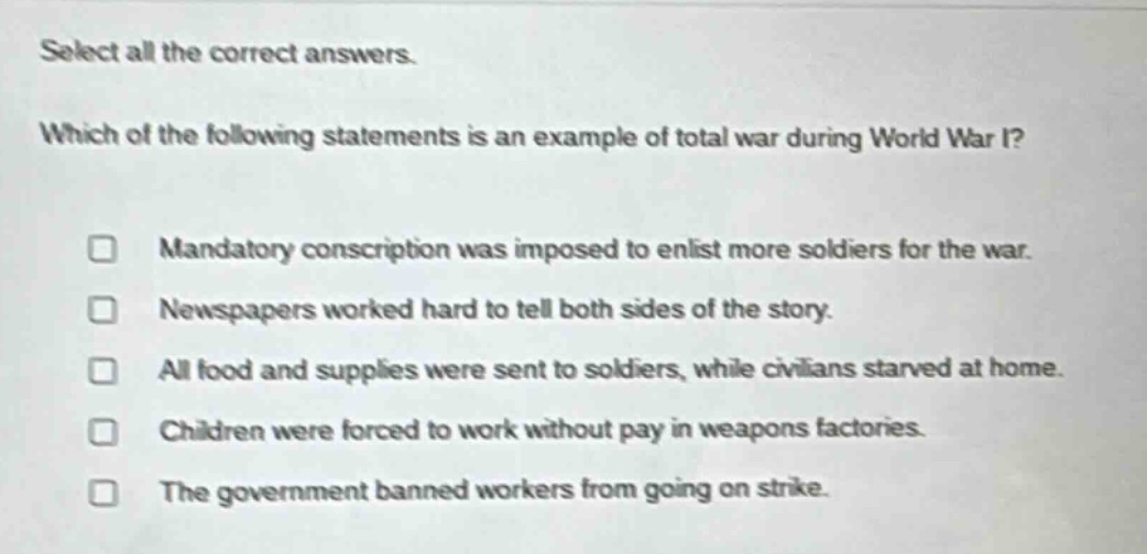 select all the correct answers. which of the following statements is an example of total war during world war i? mandatory conscription was imposed to enlist more soldiers for the war. newspapers worked hard to tell both sides of the story. all food and supplies were sent to soldiers, while civilians starved at home. children were forced to work without pay in weapons factories. the government banned workers from going on strike.