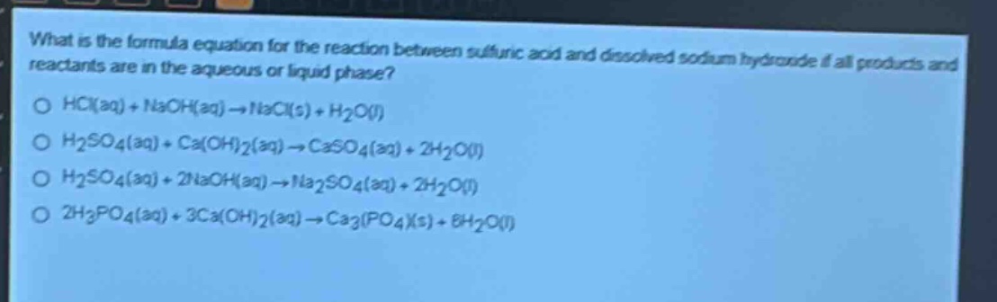 what is the formula equation for the reaction between sulfuric acid and dissolved sodium hydroxide if all products and reactants are in the aqueous or liquid phase?\no hcl(aq) + naoh(aq) → nacl(s) + h2o(l)\no h2so4(aq) + ca(oh)2(aq) → caso4(aq) + 2h2o(l)\no h2so4(aq) + 2naoh(aq) → na2so4(aq) + 2h2o(l)\no 2h3po4(aq) + 3ca(oh)2(aq) → ca3(po4)(s) + 6h2o(l)