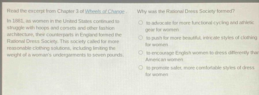 read the excerpt from chapter 3 of wheels of change. in 1881, as women in the united states continued to struggle with hoops and corsets and other fashion architecture, their counterparts in england formed the rational dress society. this society called for more reasonable clothing solutions, including limiting the weight of a womans undergarments to seven pounds. why was the rational dress society formed? to advocate for more functional cycling and athletic gear for women to push for more beautiful, intricate styles of clothing for women to encourage english women to dress differently than american women to promote safer, more comfortable styles of dress for women