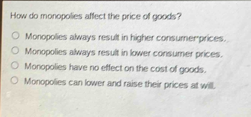 how do monopolies affect the price of goods? monopolies always result in higher consumer prices. monopolies always result in lower consumer prices. monopolies have no effect on the cost of goods. monopolies can lower and raise their prices at will.