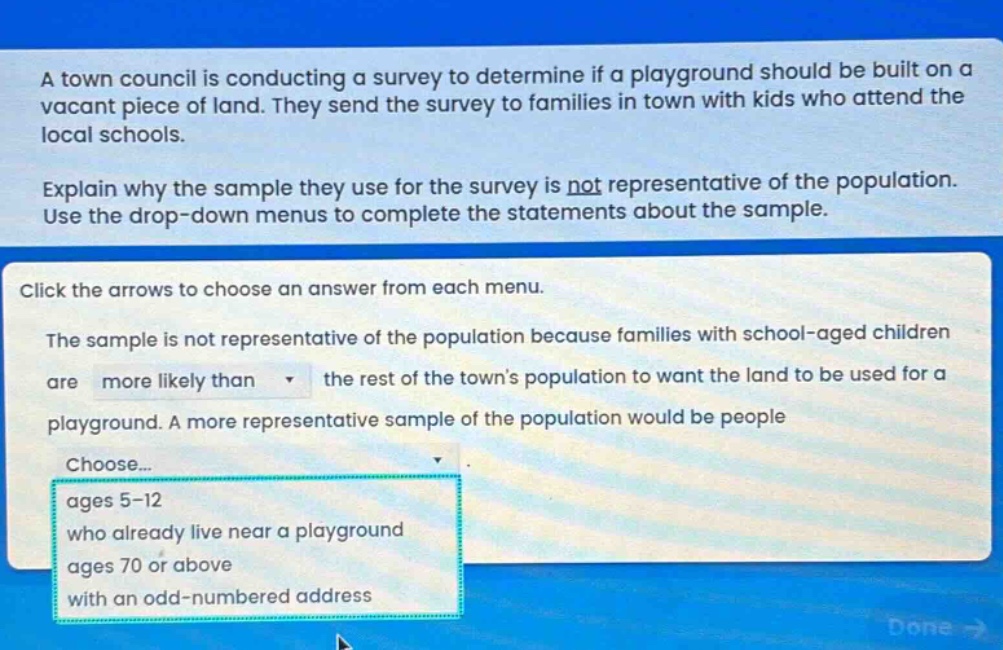 a town council is conducting a survey to determine if a playground should be built on a vacant piece of land. they send the survey to families in town with kids who attend the local schools. explain why the sample they use for the survey is not representative of the population. use the drop - down menus to complete the statements about the sample. click the arrows to choose an answer from each menu. the sample is not representative of the population because families with school - aged children are more likely than the rest of the towns population to want the land to be used for a playground. a more representative sample of the population would be people choose... ages 5 - 12 who already live near a playground ages 70 or above with an odd - numbered address