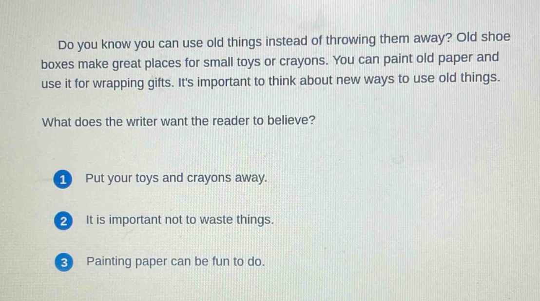 do you know you can use old things instead of throwing them away? old shoe boxes make great places for small toys or crayons. you can paint old paper and use it for wrapping gifts. its important to think about new ways to use old things. what does the writer want the reader to believe? 1 put your toys and crayons away. 2 it is important not to waste things. 3 painting paper can be fun to do.